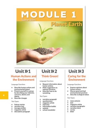 Module 1Sustainability
Language Functions
•	 Describe human actions and
environmental impact
•	 Present yourself to a group
by describing your interests,
concerns, desires and
talents
•	 Describe changes
Text Types:
•	 feature stories
•	 narrative text
•	 teenage profiles
•	 magazine article
•	 descriptive paragraph
Language Functions
•	 Request information about
human actions
•	 Make suggestions to
improve practices
•	 Describe how to do
something
Text Types:
•	 narrative paragraph
•	 questionnaire
•	 magazine article
•	 interview
•	 information leaflet
•	 website
•	 school newsletter
Language Functions
•	 Express opinions about
human actions
•	 Discuss good and bad
environmental practices
•	 Describe ecological values
Text Types:
•	 news extracts
•	 quiz
•	 magazine article
•	 narrative paragraphs
•	 narrative story
•	 survey
•	 letter
Human Actions and
the Environment
Think Green! Caring for the
Environment
Unit 1 Unit 2 Unit 3
Planet Earth
8
 