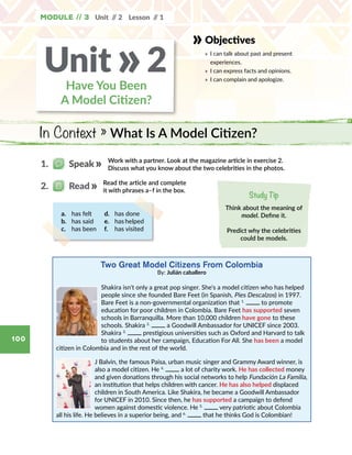 In Context » What Is A Model Citizen?
Module // 3 Unit // 2 Lesson // 1
100
a.	 has felt
b.	 has said
c.	 has been
d.	 has done
e.	 has helped
f.	 has visited
Two Great Model Citizens From Colombia
By: Julián caballero
Shakira isn't only a great pop singer. She's a model citizen who has helped
people since she founded Bare Feet (in Spanish, Pies Descalzos) in 1997.
Bare Feet is a non-governmental organization that 1.
to promote
education for poor children in Colombia. Bare Feet has supported seven
schools in Barranquilla. More than 10,000 children have gone to these
schools. Shakira 2.
a Goodwill Ambassador for UNICEF since 2003.
Shakira 3.
prestigious universities such as Oxford and Harvard to talk
to students about her campaign, Education For All. She has been a model
citizen in Colombia and in the rest of the world.
J Balvin, the famous Paisa, urban music singer and Grammy Award winner, is
also a model citizen. He 4.
a lot of charity work. He has collected money
and given donations through his social networks to help Fundación La Familia,
an institution that helps children with cancer. He has also helped displaced
children in South America. Like Shakira, he became a Goodwill Ambassador
for UNICEF in 2010. Since then, he has supported a campaign to defend
women against domestic violence. He 5.
very patriotic about Colombia
all his life. He believes in a superior being, and 6.
that he thinks God is Colombian!
Read the article and complete
it with phrases a–f in the box.
2.   Read
Study Tip
Think about the meaning of
model. Define it.
Predict why the celebrities
could be models.
Work with a partner. Look at the magazine article in exercise 2.
Discuss what you know about the two celebrities in the photos.
1.   Speak
Objectives
»	 I can talk about past and present
experiences.
»	 I can express facts and opinions.
»	 I can complain and apologize.
Have You Been
A Model Citizen?
Unit 2»
 