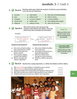 module 3 // Unit 2
101
Study Tip
When you find a new
word in a text, try to
infer its meaning from
the context.
Read the article again. Match the words (1–5) with the correct definition,
a or b. Do not use a dictionary.
3.   Read
1.	 promote a.	 make better b.	 help make something happen
2.	 poor a.	 without a job b. 	 with no money
3.	 campaign a.	 a cause to support b.	 a serious problem
4.	 charity work a.	 artistic work b.	 work helping other people
5.	 displaced a.	 without a home b.	 with a lot of money
How many schools has
Bare Feet supported
since 1997?
Wait a minute. I don’t
remember . . . Bare Feet
has supported …
Example:
Student A asks Student B
a.	 How many schools has Bare
Feet supported since 1997?
b.	 Which universities has
Shakira visited?
c.	 How long has J Balvin
worked with UNICEF?
d.	 Which campaigns has
J Balvin supported?
a.	 ‘We have to help poor children in Colombia to go to school.’
b.	 ‘Men should stop physical abuse against women.’
c.	 ‘Displaced children from Guatemala and El Salvador need our love.’
d.	 ‘We need to build more schools in Barranquilla for more children.’
e.	 ‘Children with cancer are also our children. Let’s help them.’
Student B asks Student A
a.	 How many children has Bare
Feet supported?
b.	 How long has Shakira been a
Goodwill ambassador?
c.	 What has J Balvin done
through his social networks?
d.	 What has J Balvin said about
God?
Decide who is saying statements a–e. Write S for Shakira or JB for J Balvin.5.   Read
21st Century Skills
· Information literacy
Making inferences will
help you identify implied
information
Work with a partner. Ask and answer the
questions about Shakira and J Balvin. Check the
article if you don’t remember the information.
4.   Speak
 