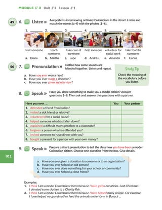 Module // 3 Unit // 2 Lesson // 1
102
A reporter is interviewing ordinary Colombians in the street. Listen and
match the names (a–f) with the photos (1–6).
Notice how some sounds are
blended together. Listen and repeat.
6.   Listen49
Study Tip
Check the meaning of
the vocabulary before
you listen.
a.	 Have you ever won a race?
b.	 Have you ever made a donation?
c.	 Have you ever given an interview?
Have you done something to make you a model citizen? Answer
questions 1–8. Then ask and answer the questions with a partner.
8.   Speak
Have you ever . . . You Your partner
1.	 defended a friend from bullies?
2.	 visited a sick friend or relative?
3.	 volunteered for a social cause?
4.	 helped someone who has fallen down?
5.	 explained a difficult maths problem to a classmate?
6.	 forgiven a person who has offended you?
7.	 invited someone to have dinner with you?
8.	 bought a present for a person with your own money?
7.   Pronunciation50
1.	 2.	 3.	 4.	 5.	 6.	
visit someone teach
someone
take care of
someone
help someone volunteer for
social work
take food to
someone
a.	 Diana b.	 Martha c.	 Lupe d.	 Andrés e.	 Amanda f.	 Carlos
Prepare a short presentation to tell the class how you have been a model
Colombian citizen. Choose one question from the box. Give details.
9.   Speak
Examples:
1.	 I think I am a model Colombian citizen because I have given donations. Last Christmas
I donated some clothes to a Charity Fair.
2.	 I think I am a model Colombian citizen because I have helped many people. For example,
I have helped my grandmother feed the animals on her farm in Boyacá ...
a.	 Have you ever given a donation to someone or to an organization?
b.	 Have you ever helped an old person?
c.	 Have you ever done something for your school or community?
d.	 Have you ever helped a close friend?
 