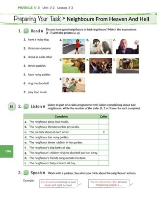 Unit // 2 Lesson // 3Module // 3
106
Preparing Your Task » Neighbours From Heaven And Hell
Do you have good neighbours or bad neighbours? Match the expressions
(1–7) with the photos (a–g).
1.   Read
1.	 have a noisy dog
2.	 threaten someone
3.	 shout at each other
4.	 throw rubbish
5.	 have noisy parties
6.	 ring the doorbell
7.	 play loud music
Listen to part of a radio programme with callers complaining about bad
neighbours. Write the number of the caller (1, 2 or 3) next to each complaint.
2.   Listen51
Complaint Caller
a.	 The neighbour plays loud music.
b.	 The neighbour threatened her physically.
c.	 The parents shout at each other. 1
d.	 The neighbour has noisy parties.
e.	 The neighbour threw rubbish in her garden.
f.	 The neighbour’s dog barks all day.
g.	 The neighbours’ children ring the doorbell and run away.
h.	 The neighbour’s friends sang outside his door.
i.	 The neighbours’ baby screams all day.
Work with a partner. Say what you think about the neighbours’ actions.3.   Speak
Example: I’m afraid that listening to loud
music isn’t right because
You are absolutely right, because
threatening people is …
a. b. c.
d. e. f.
g.
 