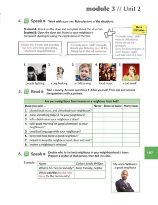 module 3 // Unit 2
107
Work with a partner. Role-play two of the situations.4.   Speak
Student A: Knock on the door and complain about the situation.
Student B: Open the door and listen to your neighbour’s
complaint. Apologize using the expressions in the box. I’m (really) sorry, I didn’t
mean to disturb you.
Please accept my
apologies.
Sorry for disturbing you. It
won’t happen again.
I will take care of it now.
1.  2.  3.  4.  5. 
people fighting a dog barking a child crying loud music a bad smell
Take a survey. Answer questions 1–8 for yourself. Then ask and answer
the questions with a partner.
5.   Read
Are you a neighbour from heaven or a neighbour from hell?
Have you ever … Never Once or twice Many times
1.	 played loud music and disturbed your neighbours?
2.	 done something helpful for your neighbours?
3.	 left rubbish near your neighbours’ door?
4.	 said ‘good morning’ or ‘good afternoon’ to your
neighbours?
5.	 used bad language with your neighbours?
6.	 been told how to be a good neighbour?
7.	 helped to keep the neighbourhood clean and neat?
8.	 broken a neighbour’s window?
Decide who is the best neighbour in your neighbourhood / town.
Prepare a profile of that person, then tell the class.
6.   Speak
My uncle William is
a good neighbour
Example: Name Carlos’s Uncle William
What is his/her personality? Kind, friendly, helpful
What activities has he/she
done for the community?
Excuse me. It’s late, and your dog
has been very noisy all evening.
She hasn’t stopped barking.
I’m really sorry. I didn’t mean to
disturb you. Bella has been ill. I’m
taking her to the vet tomorrow.
 