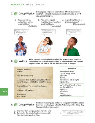 Unit // 2 Lesson // 3Module // 3
108
Continue your campaign on how to be a good Colombian citizen.
Interview people at your school to find what positive things they
have done in their community.
9.   Group Work
a.	 Interview them using questions from the unit.
b.	 Summarize the results. Say how many people
have done each positive thing.
Write a letter to your teacher telling her/him why you are a ‘neighbour
from heaven’. Include anything you need to improve to become a model
neighbour. Use the ideas in the box and the outline to help you.
8.   Write
Useful ideas
listen to loud music ...
say bad things about ...
fight with …
disturb ...
make a noise late at night
argue with ...
say ‘hello’ and ‘goodbye’ to…
put the rubbish …
respect ...
help with ...
visit …
speak kindly to…
Mompox, Antioquia
25 May
Dear (teacher’s name),
I personally think that I am a neighbour from
heaven because I help to take care of my town.
As a neighbour, I’ve never / I've always …
In future, I will try to …
Best wishes,
(your name)
Being a good neighbour is sometimes difficult because you
need to be tolerant. In groups, discuss the ideas (a–c). Say if
you agree or disagree.
7.   Group Work
a.	 ‘You are a citizen,
and a citizen carries
responsibilities.’
-Paul Collier
b.	 ‘You can be a good
neighbour only if you have
good neighbours.’
-Howard Koch
c.	 ‘A good neighbour is a
priceless treasure.’
-Chinese proverb
I agree, because …
In my opinion …
I’m afraid that isn’t
right, because …
I agree completely,
because …
Five people have defended a
friend from bullies.
 