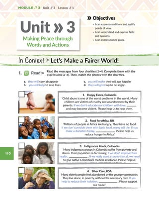 Unit // 3 Lesson // 1
110
Module // 3
Objectives
» 	I can express conditions and justify
points of view.
» 	I can understand and express facts
and opinions.
» 	I can express future plans.
In Context » Let’s Make a Fairer World!
Making Peace through
Words and Actions
Unit 3»
Read the messages from four charities (1-4). Complete them with the
expressions (a–d). Then, match the photos with the charities.
a. they will soon disappear
b.  you will help to save lives
c. you will make their old age happier
d. they will grow up to be angry
1. Happy Faces, Colombia
‘Child abuse is one of the worst problems in the world. Many
children are victims of cruelty and abandonment by their
parents. If we don’t educate our children with love,
and may become violent. Please help us to help them.’
2. Food for Africa, UK
‘Millions of people in Africa are hungry. They have no food.
If we don’t provide them with basic food, many will die. If you
make a donation today, Please help us
reduce hunger in Africa.’
3. Indigenous Roots, Colombia
‘Many indigenous groups in Colombia suffer from poverty and
illness. Their population is decreasing. If we don’t improve their
health, . If we really want a country for all, we need
to give native Colombians medical assistance. Please help us.’
4. Silver Care, USA
‘Many elderly people feel abandoned by the younger generation.
They live alone, in poverty, without the necessary care. If you
help to reduce their isolation, . Please support
our cause.’
1.   Read
 