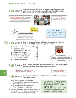 Module // 3 Unit // 3 Lesson // 1
112
a.	 Make notes to answer the questions:
•	 When and where was the charity founded?
•	 What is its mission?
•	 What kind of support does it need?
•	 What will happen if people help?
b.	 Use your notes to write a short report about the
charity. Use the information about the charities
in exercise 2 as a model for your writing.
•	 The Children of the Andes Foundation
(Fundación Niños de los Andes)
•	 Help in Action (Ayuda en Acción),
Valle del Cauca
•	 María José Foundation – Heroes, Big
and Small (Fundación María José,
Pequeños y Grandes Héroes)
Exactly, if you want to be
happy, you need to …
I agree with the Dalai Lama. If you
practise compassion, you will …
Select one of the Colombian charities in the box and do some research
into their activities.
With a partner, discuss the quotation from the Dalai Lama. Do you agree?
Use the expressions in exercise 4 and ideas in exercise 5.
6.   Speak
7.   Write
Work with a partner. Talk about the possible consequences if people
don’t support each charity in exercise 2. Use the Word Bank and the
Useful Expressions to express and justify your opinion.
If we don’t support Food for Africa, many
children will become ill. They need our
support. We should help them with ...
You’re absolutely right.
If we don’t provide them
with donations, they will …
Word Bank
join provide sponsor
help support donate
Read the quotation from the Dalai Lama. Listen to part of a talk at a
conference. Tick (✔) the ideas the speaker mentions.
‘If you want others to
be happy, practise compassion. If you
want to be happy, practise compassion.’
(the Dalai Lama)
Expressing points of view
You’re absolutely right/correct.
Exactly, I couldn’t agree more.
I think that … /In my opinion, …
4.   Speak
5.   Listen53
1.	 Provide food for a homeless person
2.	 Send a nice email
3.	 Donate things you don’t use
4.	 Donate some money
5.	 Talk to a person who is lonely
6.	 Say ‘hello’ and ‘thank you’
7.	 Give sweets to children
8.	 Share with your family
 