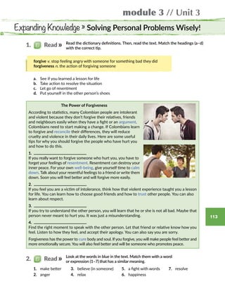 module 3 // Unit 3
113
Expanding Knowledge » Solving Personal Problems Wisely!
Read the dictionary definitions. Then, read the text. Match the headings (a–d)
with the correct tip.
forgive v. stop feeling angry with someone for something bad they did
forgiveness n. the action of forgiving someone
The Power of Forgiveness
According to statistics, many Colombian people are intolerant
and violent because they don’t forgive their relatives, friends
and neighbours easily when they have a fight or an argument.
Colombians need to start making a change. If Colombians learn
to forgive and reconcile their differences, they will reduce
cruelty and violence in their daily lives. Here are some useful
tips for why you should forgive the people who have hurt you
and how to do this.
1. 
If you really want to forgive someone who hurt you, you have to
forget your feelings of resentment. Resentment can destroy your
inner peace. For your own well-being, give yourself time to calm
down. Talk about your resentful feelings to a friend or write them
down. Soon you will feel better and will forgive more easily.
2. 
If you feel you are a victim of intolerance, think how that violent experience taught you a lesson
for life. You can learn how to choose good friends and how to trust other people. You can also
learn about respect.
3. 
If you try to understand the other person, you will learn that he or she is not all bad. Maybe that
person never meant to hurt you. It was just a misunderstanding.
4. 
Find the right moment to speak with the other person. Let that friend or relative know how you
feel. Listen to how they feel, and accept their apology. You can also say you are sorry.
Forgiveness has the power to cure body and soul. If you forgive, you will make people feel better and
more emotionally secure. You will also feel better and will be someone who promotes peace.
1.   Read
a.	 See if you learned a lesson for life
b.	 Take action to resolve the situation
c.	 Let go of resentment
d.	 Put yourself in the other person’s shoes
Look at the words in blue in the text. Match them with a word
or expression (1–7) that has a similar meaning.
2.   Read
1.	 make better
2.	 anger
3.	 believe (in someone)
4.	 relax
5.	 a fight with words
6.	 happiness
7.	 resolve
 