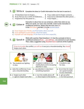Module // 3 Unit // 3 Lesson // 2
114
Intonation is about how we say sentences, rather than what we say.
When we speak, our voice rises and falls. Listen to the intonation in
conditional sentences. Notice that the tone rises (↗)
in the first clause and falls (↘) in the second clause.
a. If you forgive your friends, you’ll feel better about yourself.
b. If you apologize to your parents, they’ll be happy.
c. If people use rude language, I’ll ask them to be more respectful.
↗ ↘
1.	 Two students are fighting
in class.
2.	 A student is talking on her
mobile phone and is not paying
attention in class.
3.	 A student is late
for class.
a. solve the conflict/see it was
just a misunderstanding
a. pay attention in class/learn
something important
a. be on time for class/
set a good example
to your classmates
b. • forgive each other
• agree to respect each other
b. • turn the mobile phone off
• show respect to the teacher
b. • get up earlier
• be more punctual
Complete the ideas (a–f) with information from the text in exercise 1.3.   Write
4.   Listen54
Work with a partner. Read situations 1–3. Use the a prompts to form a
conditional sentence (If you …, you will/may …) to comment on each situation.
Then, make a suggestion using should or have to and one of the b options.
5.   Speak
If you try to solve the conflict, you will see it was just a misunderstanding. You should
forgive each other.
a.	 If Colombians learn to forgive, …
b.	 If you feel you are a victim of intolerance, …
c.	 Forgiveness has the power to …
d.	 If you really want to forgive someone, …
e.	 If you try to understand the other person, …
f.	 If you forgive, …
 
