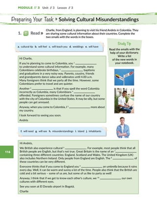 Module // 3 Unit // 3 Lesson // 3
116
Preparing Your Task » Solving Cultural Misunderstandings
Charlie, from England, is planning to visit his friend Andrés in Colombia. They
are sharing some cultural information about their countries. Complete the
two emails with the words in the boxes.
Study Tip
Read the emails with the
help of your dictionary.
Write a list
of the new words in
your notebook.
Hi Charlie,
If you’re planning to come to Colombia, you 1
to understand some cultural information. For example, many
Colombians celebrate birthdays, 2
, baptisms
and graduations in a very noisy way. Parents, cousins, friends
and grandparents dance salsa and vallenatos until 4.00 a.m.
Many foreigners think that we party all the time. However, some
Colombians prefer to travel and are quieter.
Another 3
is that if you spell the word Colombia
incorrectly as Columbia, many Colombians 4
offended. Foreigners sometimes confuse the name of our country
with the city of Columbia in the United States. It may be silly, but some
people can get annoyed.
Anyway, when you come to Colombia, I 5
more about
my country.
I look forward to seeing you soon.
Andrés
1.   Read
a. cultural tip b. will feel c. will teach you d. weddings e. will have
f. will need g. will see h. misunderstandings i. island j. inhabitants
Hi Andrés,
We British also experience cultural 6
. For example, most people think that all
British people are English, but that’s not true. Great Britain is the name of an 7
containing three different countries: England, Scotland and Wales. The United Kingdom (UK)
also includes Northern Ireland. Only people from England are English. The 8
of
these countries can be very different.
Everyone thinks that if you come to England you 9
an umbrella because it rains
every day. Well, it can be warm and sunny a lot of the time. People also think that the British are
cold and a bit serious – some of us are, but some of us like to party as well!
Anyway, I think that if we get to know each other’s culture, we 10
our own
cultures with different eyes.
See you soon at El Dorado airport in Bogotá.
Charlie
 