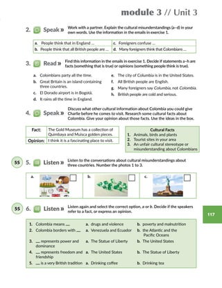 117
module 3 // Unit 3
Work with a partner. Explain the cultural misunderstandings (a–d) in your
own words. Use the information in the emails in exercise 1.
a.	 People think that in England … c. Foreigners confuse …
b. People think that all British people are … d. Many foreigners think that Colombians …
2.   Speak
Find this information in the emails in exercise 1. Decide if statements a–h are
facts (something that is true) or opinions (something people think is true).
Cultural Facts
1.	 Animals, birds and plants
2.	 Tourist sites in your area
3.	 An unfair cultural stereotype or
misunderstanding about Colombians
Discuss what other cultural information about Colombia you could give
Charlie before he comes to visit. Research some cultural facts about
Colombia. Give your opinion about those facts. Use the ideas in the box.
Fact: The Gold Museum has a collection of
Quimbaya and Muisca golden pieces.
Opinion: I think it is a fascinating place to visit.
3.   Read
4.   Speak
Listen to the conversations about cultural misunderstandings about
three countries. Number the photos 1 to 3.
5.   Listen55
a. b. c.
Listen again and select the correct option, a or b. Decide if the speakers
refer to a fact, or express an opinion.
1.	 Colombia means a. drugs and violence b. poverty and malnutrition
2.	 Colombia borders with a. Venezuela and Ecuador b. the Atlantic and the
Pacific Oceans
3.	 represents power and
dominance
a. The Statue of Liberty b. The United States
4.	 represents freedom and
friendship
a. The United States b. The Statue of Liberty
5.	 is a very British tradition a. Drinking coffee b. Drinking tea
6.   Listen55
a.	 Colombians party all the time.
b.	 Great Britain is an island containing
three countries.
c.	 El Dorado airport is in Bogotá.
d.	 It rains all the time in England.
e.	 The city of Columbia is in the United States.
f.	 All British people are English.
g.	 Many foreigners say Columbia, not Colombia.
h.	 British people are cold and serious.
 