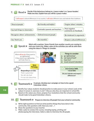 Module // 3 Unit // 3 Lesson // 3
118
Decide if the behaviours belong to a ‘peace-maker’ or a ‘peace-breaker’.
Make two lists. Explain how you will be a peace-maker.
I will respect cultural differences in my country. I will value different races and tolerate their traditions.
Shout at people Be friendly and helpful Forgive others’ mistakes
Be intolerant in arguments
Post negative
comments on Facebook
Respect cultural differences
Contradict parents and teachers
Defend innocent people
Be resentful
Say bad things to classmates
Recognize others’ achievements
Say ‘thank you’
7.   Read
Work with a partner. Some friends from another country are coming to
visit your town/city. Make a plan of the activities you will do with them
using the ideas in Things to consider.
Things to consider
a.	 go sightseeing?
b.	 eat typical food?
c.	 have fun?
d.	 travel around Colombia?
8.   Speak
Responding to an idea
That’s a great idea!
Yes, let’s do that!
I’m not sure about that.
What will we do if theywant to
go sightseeing?
If they want to go sightseeing,
we’ll take them to …
In groups, develop your campaign on how to be a good
Colombian citizen.
Prepare to interview 20 people from your school or community.
a. Identify four values students should practise to make peace in your school. Look at the
values in Lesson 2, exercises 6 and 7. Discuss why they are important in school life.
b. Based on the values you chose, propose four resolutions that the school community
should make to be good Colombian citizens.
a.	 Write eight questions to find out what positive things they have done in the
community. Ask questions with Have you ever …?
b.	 Show the questions to your teacher.
c.	 Make a plan to conduct the survey, including typing, printing and
photocopying the interviews. Select a date to interview the 20 people.
9.   Teamwork
10.   Teamwork
21st Century Skills
· Social Skills
Do you tolerate and respect
differences?
 