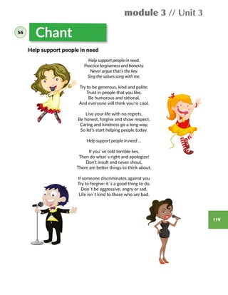 119
Chant
Help support people in need.
Practice forgiveness and honesty.
Never argue that’s the key.
Sing the values song with me.
Try to be generous, kind and polite.
Trust in people that you like.
Be humorous and rational,
And everyone will think you’re cool.
Live your life with no regrets,
Be honest, forgive and show respect.
Caring and kindness go a long way,
So let’s start helping people today.
Help support people in need …
If you´ve told terrible lies,
Then do what´s right and apologize!
Don’t insult and never shout,
There are better things to think about.
If someone discriminates against you
Try to forgive: it´s a good thing to do.
Don´t be aggressive, angry or sad.
Life isn´t kind to those who are bad.
Help support people in need
module 3 // Unit 3
56
 