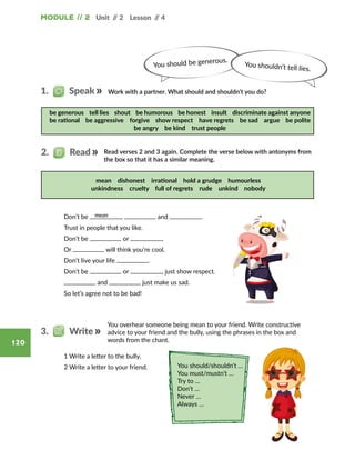 Module // 2
120
Unit // 2 Lesson // 4
mean
You should be generous.
You shouldn’t tell lies.
be generous tell lies shout be humorous be honest insult discriminate against anyone
be rational be aggressive forgive show respect have regrets be sad argue be polite
be angry be kind trust people
mean dishonest irrational hold a grudge humourless
unkindness cruelty full of regrets rude unkind nobody
You should/shouldn’t …
You must/mustn’t …
Try to …
Don’t …
Never …
Always …
You overhear someone being mean to your friend. Write constructive
advice to your friend and the bully, using the phrases in the box and
words from the chant.
3.   Write
Work with a partner. What should and shouldn’t you do?1.   Speak
	 1 Write a letter to the bully.
	 2 Write a letter to your friend.
Read verses 2 and 3 again. Complete the verse below with antonyms from
the box so that it has a similar meaning.
2.   Read
	 Don­’t be , and .
	 Trust in people that you like.
	 Don­’t be or ,
	 Or will think you’re cool.
	 Don­’t live your life .
	 Don­’t be or , just show respect.
	 and just make us sad.
	 So let’s agree not to be bad!
 