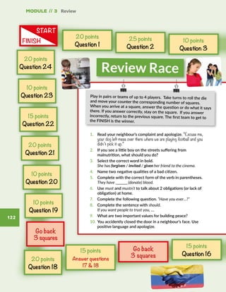 Module // 3 Review
122
1.	 Read your neighbour’s complaint and apologize. “Excuse me,
your dog left mess over there where we are playing football and you
didn’t pick it up.”
2.	 If you see a little boy on the streets suffering from
malnutrition, what should you do?
3.	 Select the correct word in bold.
She has forgiven / invited / given her friend to the cinema.
4.	 Name two negative qualities of a bad citizen.
5.	 Complete with the correct form of the verb in parentheses.
They have _________ (donate) blood.
6.	Use must and mustn’t to talk about 2 obligations (or lack of
obligation) at home.
7.	 Complete the following question. “Have you ever…?”
8.	 Complete the sentence with should.
If you want people to trust you, …
9.	 What are two important values for building peace?
10.	 You accidently closed the door in a neighbour’s face. Use
positive language and apologize.
20 points
Question 1
20 points
Question 24
Review Race
START
FINISH
Play in pairs or teams of up to 4 players. Take turns to roll the die
and move your counter the corresponding number of squares.
When you arrive at a square, answer the question or do what it says
there. If you answer correctly, stay on the square.  If you answer
incorrectly, return to the previous square. The first team to get to
the FINISH is the winner.
Go back
3 squares
25 points
Question 2
10 points
Question 3
Go back
3 squares
15 points
Answer questions
17  18
15 points
Question 16
10 points
Question 23
15 points
Question 22
20 points
Question 21
10 points
Question 20
10 points
Question 19
20 points
Question 18
 