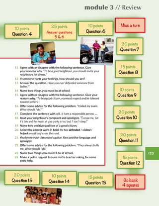 module 3 // Review
123
11.	 Agree with or disagree with the following sentence. Give
your reasons why. “To be a good neighbour, you should invite your
neighbours for dinner.”
12.	 If someone hurts your feelings, how should you act?
13.	 Answer the question. Have you ever defended someone from
bullies?”
14.	 Name two things you must do at school.
15.	 Agree with or disagree with the following sentence. Give your
reasonswhy. “To be a good citizen, you must respect and be tolerant
towards others.”
16.	 Offer some advice for the following problem. “I failed my exam.
What should I do?”
17.	 Complete the sentence with will. If I am a responsible person, …
18.	 Read your neighbour’s complaint and apologize. “Excuse me, but
it’s late and the music at your party is too loud. I can’t sleep!”
19.	 Name two positive qualities of a good citizen.
20.	 Select the correct word in bold. He has defended / visited /
helped an old lady cross the road.
21.	 You broke your classmate’s guitar. Use positive language and
apologize
22.	 Offer some advice for the following problem. “They always bully
me. What should I do?”
23.	 Name two things you mustn’t do at school.
24.	 Make a polite request to your maths teacher asking for some
extra help.
Miss a turn
Go back
4 squares
15 points
Question 13
10 points
Question 4
10 points
Question 6
25 points
Answer questions
5  6
10 points
Question 14
20 points
Question 7
15 points
Question 8
10 points
Question 9
20 points
Question 10
20 points
Question 11
15 points
Question 12
20 points
Question 15
 