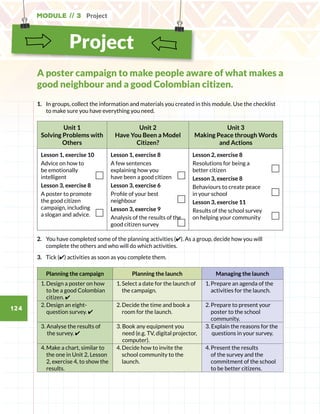 Module // 3 Project
124
Project
1.	 	In groups, collect the information and materials you created in this module. Use the checklist
to make sure you have everything you need.
Unit 1
Solving Problems with
Others
Unit 2
Have You Been a Model
Citizen?
Unit 3
Making Peace through Words
and Actions
Lesson 1, exercise 10
Advice on how to
be emotionally
intelligent
Lesson 3, exercise 8
A poster to promote
the good citizen
campaign, including
a slogan and advice.
Lesson 1, exercise 8
A few sentences
explaining how you
have been a good citizen
Lesson 3, exercise 6
Profile of your best
neighbour
Lesson 3, exercise 9
Analysis of the results of the
good citizen survey
Lesson 2, exercise 8
Resolutions for being a
better citizen
Lesson 3, exercise 8
Behaviours to create peace
in your school
Lesson 3, exercise 11
Results of the school survey
on helping your community
2.	 You have completed some of the planning activities (✔). As a group, decide how you will
complete the others and who will do which activities.
3.	 Tick (✔) activities as soon as you complete them.
Planning the campaign Planning the launch Managing the launch
1.	Design a poster on how
to be a good Colombian
citizen. ✔
1.	Select a date for the launch of
the campaign.
1.	Prepare an agenda of the
activities for the launch.
2.	Design an eight-
question survey. ✔
2.	Decide the time and book a
room for the launch.
2.	Prepare to present your
poster to the school
community.
3. Analyse the results of
the survey. ✔
3. Book any equipment you
need (e.g. TV, digital projector,
computer).
3. Explain the reasons for the
questions in your survey.
4.	Make a chart, similar to
the one in Unit 2, Lesson
2, exercise 4, to show the
results.
4.	Decide how to invite the
school community to the
launch.
4.	Present the results
of the survey and the
commitment of the school
to be better citizens.
A poster campaign to make people aware of what makes a
good neighbour and a good Colombian citizen.
 
