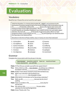 Module // 3 Evaluation
126
Evaluation
Vocabulary
Read the text. Choose the correct word for each space.
‘Help the Homeless’ is a charity that provides (0)_____________and assistance to the
thousands of homeless people living on the streets of Bogotá. We firmly believe that all
(1)_____________of Colombia, without (2)_____________, deserve the dignity that comes with
having our basic human rights guaranteed. The (3)_____________and indifference of our
society towards our homeless neighbours has created a social crisis and needs urgent
attention. No more (4)_____________at the hands of aggressive police officers or bad-
tempered citizens. Come and join our (5)_____________by participating in our demonstration
this Saturday in the National Park.
Donations in the form of food, clothes, toys or money are more than welcome!
0. A. discipline B. support C. honesty
1. A. neighbours B. slaves C. citizens
2. A. discrimination B. rights C. wellbeing
3. A. respectfulness B. punctuality C. intolerance
4. A. abuse B. kindness C. apologies
5. A. indigenous B. campaign C. resentment
Grammar
Complete the conversation with the phrases in the box.
have donated should be really fit have run must be at least
have volunteered you will help
Pablo:	Hi Tina! Do you consider yourself to be a good citizen?
Tina:	Hmm, I think so. I (0)__________________________my old toys to a children’s
foundation and I (6)__________________________with the Red Cross.
Pablo:	Really? I have always wanted to work with the Red Cross.
Tina:	Well, if you volunteer with the Red Cross,
(7)__________________________lots of people in need.
Pablo:	What advice can you give me for becoming a volunteer?
Tina:	Well, you (8)__________________________, because we do a lot of
walking.
Pablo:	That’s no problem. I (9)__________________________every day for
the last year.
Tina:	Oh, and you (10)__________________________14 years old to
volunteer for the youth programme.
Pablo:	Great. Thanks a lot, Tina.
support
have donated
 