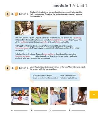 module 1 // Unit 1
11
Read and listen to three stories about teenagers getting involved in
their communities. Complete the text with environmental concerns
from exercise 1.
Label the photos with the expressions in the box. Then listen and match
the photos with the conversations.
I’m Carlos. I live in Nóvita, Chocó. It’s near the River Támana. My friends and I love living
in the rainforest with all its plants and animals. We’re concerned about illegal a
. This
activity pollutes rivers and streams, erodes land, and affects our health.
I’m Diego from Ciénaga. I’m the son of a fisherman and I live near the lagoon.
I’m worried about fish. They are dying because the level of oxygen is low. There is too
much water b
.
I’m Luisa. I live in Arcabuco, Boyacá. I enjoy walking in these beautiful mountains.
I’m concerned about c
. A lot of people cut down trees for agriculture and cattle
farming. It affects ecosystems and biodiversity.
a.     b.    c.     d. 
organize and sign a petition go on a demonstration
create an environmental newsletter volunteer to plant trees
3.    Listen1
4.    Listen2
 