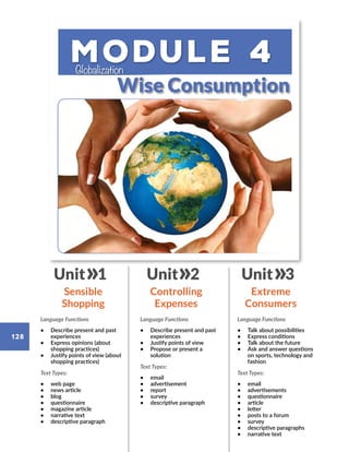 Module 4
Wise Consumption
Globalization
Language Functions
•	 Describe present and past
experiences
•	 Express opinions (about
shopping practices)
•	 Justify points of view (about
shopping practices)
Text Types:
•	 web page
•	 news article
•	 blog
•	 questionnaire
•	 magazine article
•	 narrative text
•	 descriptive paragraph
Language Functions
•	 Describe present and past
experiences
•	 Justify points of view
•	 Propose or present a
solution
Text Types:
•	 email
•	 advertisement
•	 report
•	 survey
•	 descriptive paragraph
Language Functions
•	 Talk about possibilities
•	 Express conditions
•	 Talk about the future
•	 Ask and answer questions
on sports, technology and
fashion
Text Types:
•	 email
•	 advertisements
•	 questionnaire
•	 article
•	 letter
•	 posts to a forum
•	 survey
•	 descriptive paragraphs
•	 narrative text
Sensible
Shopping
Controlling
Expenses
Extreme
Consumers
Unit 1 Unit 2 Unit 3
128
 