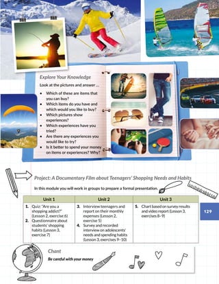 Project: A Documentary Film about Teenagers’ Shopping Needs and Habits
In this module you will work in groups to prepare a formal presentation.
Unit 1 Unit 2 Unit 3
1.	 Quiz: “Are you a
shopping addict?”
(Lesson 2, exercise 6)
2.	 Questionnaire about
students’ shopping
habits (Lesson 3,
exercise 7)
3.	 Interview teenagers and
report on their monthly
expenses (Lesson 2,
exercise 5)
4.	 Survey and recorded
interview on adolescents’
needs and spending habits
(Lesson 3, exercises 9–10)
5.	 Chart based on survey results
and video report (Lesson 3,
exercises 8–9)
Explore Your Knowledge
Look at the pictures and answer …
•	 Which of these are items that
you can buy?
•	 Which items do you have and
which would you like to buy?
•	 Which pictures show
experiences?
•	 Which experiences have you
tried?
•	 Are there any experiences you
would like to try?
•	 Is it better to spend your money
on items or experiences? Why?
Chant
Be careful with your money
129
 