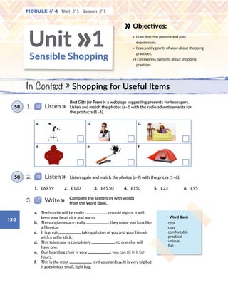 130
Objectives:
» 	I can describe present and past
experiences.
» 	I can justify points of view about shopping
practices.
» I can express opinions about shopping
practices.
Module // 4 Unit // 1 Lesson // 1
Best Gifts for Teens is a webpage suggesting presents for teenagers.
Listen and match the photos (a–f) with the radio advertisements for
the products (1–6).
Listen again and match the photos (a–f) with the prices (1–6).
1.	 £69.99 2.	 £120 3.	 £45.50 4.	 £150 5.	 £23 6.	 £95
a.	 The hoodie will be really on cold nights; it will
keep your head nice and warm.
b.	 The sunglasses are really ; they make you look like
a film star.
c.	 It is great taking photos of you and your friends
with a selfie stick.
d.	 This telescope is completely ; no one else will
have one.
e.	 Our bean bag chair is very ; you can sit in it for
hours.
f.	 This is the most tent you can buy. It is very big but
it goes into a small, light bag.
1.   Listen58
2.   Listen58
Complete the sentences with words
from the Word Bank.
3.   Write
Word Bank
cool
cosy
comfortable
practical
unique
fun
Sensible Shopping
Unit 1»
In Context » Shopping for Useful Items
a.	 b.	 c.	
d.	 e.	 f.	 f
 