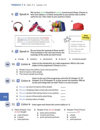 Module // 4 Unit // 1 Lesson // 2
132
Do you know the meaning of these words?
Find somebody in the class who knows the
meanings of the words you don’t know.
9.   Speak
Listen to the introduction of a radio programme. What is the main
subject of the programme? Choose a, b or c.
a.	 Because we want to impress other people. 	
b.	 Because shopping makes us feel safe and satisfied. 	
c.	 Because we don’t like having money in our pockets. 	
d.	 Because we are influenced by advertising. 	
e.	 Because buying makes us happy. 	
1.	 Today, Shopper 1 has
already bought
a.	 a pair of jeans.
b.	 a watch.
c.	 some perfume.
2.	 Shopper 2 has already bought
a.	 jeans and a necklace.
b.	 a watch and shoes.
c.	 jeans and some perfume.
3.	 Shopper 3 hasn’t found
yet.
a.	 a book
b.	 a watch
c.	 some perfume
Listen to the rest of the programme and write S1 (shopper 1), S2
(shopper 2) or S3 (shopper 3), as they answer the question: Why do
we buy more things than we need? There is an extra answer.
Listen again and choose the correct option (a–c).
10.   Listen59
11.   Listen60
12.   Listen60
a.	 People’s favourite clothes, music and accessories.
b.	 How to impress other people.
c.	 The reasons people buy things.
a.	 strange b.	 necklace c.	 possessions d.	 to secure e.	 to impress people
We can buy useful (essential) or useless (unnecessary) things. Choose an
item from options a–d below and justify to your partner why it will be
useful for you. Then, listen to your partner’s choice.
8.   Speak
OK, although I like all the items, I’ve already
decided to buy the headphones. They will be
useful because my parents don’t like the music
I listen to. So, I won’t disturb them.
I really need new ...
I need to change my
wardrobe. I only have…
It is / They are old-
fashioned and…
a. b. c. d.
 