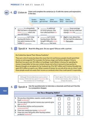 Module // 4 Unit // 1 Lesson // 2
134
Read this Blog post. Do you agree? Discuss with a partner.
Use the questionnaire to interview a classmate and find out if he/she
is a compulsive shopper.
5.   Speak
6.   Speak
Although Victoria Beckham earns a lot of
money, I think she has spent it foolishly. She
has wasted a lot on handbags!
I don’t agree! She works in fashion.
It’s her own money; she can spend
it how she wants.
Do Celebrities Spend Their Money Foolishly?
They earn a lot of money but does this mean that rich and famous people should spend their
money so extravagantly? For example, the famous singer and fashion designer Victoria
Beckham has spent over $2 million on handbags! Justin Bieber is famous for spending his
money irresponsibly: he has even rented a house not to live in but just to have parties in.
Beyoncé bought an aeroplane for her husband Jay Z for $47 million and Cristiano Ronaldo has
spent $15 million on sports cars. What a waste of money; he can only drive one at a time! I wish
these people would not waste their income so carelessly when they could spend it responsibly.
Are You a Shopping Addict?
Always Sometimes Never
1.	 Do you buy chocolates, sweets, snacks and fast
food carelessly?
2.	 Do you spend the pocket money your parents give
you quickly?
3.	 Do you buy clothes and accessories
unnecessarily?
4.	 Have you saved any money cautiously?
5.	 Have you ever felt guilty after buying useless
products foolishly?
a.	 is a shopaholic.
She has been a shopaholic
since when she
won the lottery.
b.	 is addicted
to smart phones. She
has collected them for
.
c.	 loves postage
stamps. He has collected
stamps since he .
d.	 can’t stop
buying old clocks. He
has spent money on this
hobby for .
e.	 can’t resist
buying shoes. She has
bought 100 pairs since
she last year.
f.	 Dad is crazy about ties.
He has had this obsession
for five years.
Listen and complete the sentences (a–f) with the names and expressions
in the box.
4.   Listen61
Sandra   Patricia   Jaime   Elena  Carlos
six years   got married   three years   2012   was a child
 