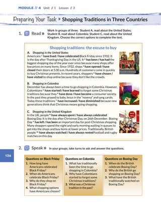Module // 4 Unit // 1 Lesson // 3
136
Preparing Your Task » Shopping Traditions in Three Countries
Work in groups of three. Student A, read about the United States;
Student B, read about Colombia; Student C, read about the United
Kingdom. Choose the correct options to complete the text.
1.   Read
Shopping traditions: the excuse to buy
A.  Shopping in the United States
Americans 1.
have lived / have celebrated Black Friday since 1932. It
is the day after Thanksgiving Day in the US. It 2.
has been / has had the
biggest shopping day of the year ever since because many shops offer
low prices on many items. Since 1932, shops 3. 
have opened / have
closed their doors at 5.00 a.m. Hundreds of customers come in quickly
to buy Christmas presents. In recent years, shoppers 4.
have chosen /
have visited to shop online because they don’t like the crowds.
B.  Shopping in Colombia
December has always been a time to go shopping in Colombia. However,
Colombians 5.
have started / have learned to forget some Christmas
traditions because they 6.
have done / have become a consumer society.
In the past they prayed to baby Jesus in the “novena” and sang carols.
Today these traditions 7.
have increased / have diminished because new
generations think that Christmas means going shopping.
C.  Shopping in the United Kingdom
In the UK, people 8.
have always spent / have always celebrated
Boxing Day. It is the day after Christmas Day, on 26th December. Boxing
Day 9.
has left / has been an important day for post-Christmas shopping.
Many shoppers spend the night and early morning waiting in queues to
get into the shops and buy items at lower prices. Traditionally, British
people 10.
have always watched / have always rented football and rugby
matches on this day.
In your groups, take turns to ask and answer the questions.2.   Speak
Questions on Black Friday
1. How long have
Americans celebrated
Black Friday?
2. When do Americans
celebrate Black Friday?
3. Why do they shop on
Black Friday?
4. What shopping options
have Americans chosen?
Questions on Colombia
1. What has traditionally
been the time to go
shopping in Colombia?
2. Why have Colombians
started to forget some
Christmas traditions?
3. WhatwasaChristmas
traditioninthepast?
Questions on Boxing Day
1. When do the British
celebrate Boxing Day?
2. Why do the British go
shopping on Boxing Day?
3. What have the British
traditionally watched on
Boxing Day?
 