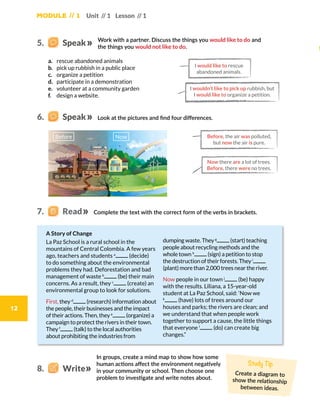 Module // 1 Unit // 1 Lesson // 1
12
a.	 rescue abandoned animals
b.	 pick up rubbish in a public place
c.	 organize a petition
d.	 participate in a demonstration
e.	 volunteer at a community garden
f.	 design a website.
Complete the text with the correct form of the verbs in brackets.
Work with a partner. Discuss the things you would like to do and
the things you would not like to do.
Look at the pictures and find four differences.
A Story of Change
La Paz School is a rural school in the
mountains of Central Colombia. A few years
ago, teachers and students a
(decide)
to do something about the environmental
problems they had. Deforestation and bad
management of waste b
(be) their main
concerns. As a result, they c
(create) an
environmental group to look for solutions.
First, they d
(research) information about
the people, their businesses and the impact
of their actions. Then, they e
(organize) a
campaign to protect the rivers in their town.
They f
(talk) to the local authorities
about prohibiting the industries from
dumping waste. They g
(start) teaching
people about recycling methods and the
whole town h
(sign) a petition to stop
the destruction of their forests. They i
(plant) more than 2,000 trees near the river.
Now people in our town j
(be) happy
with the results. Liliana, a 15-year-old
student at La Paz School, said: ‘Now we
k
(have) lots of trees around our
houses and parks; the rivers are clean; and
we understand that when people work
together to support a cause, the little things
that everyone l
(do) can create big
changes.”
I wouldn’t like to pick up rubbish, but
I would like to organize a petition.
I would like to rescue
abandoned animals.
Now there are a lot of trees.
Before, there were no trees.
Before, the air was polluted,
but now the air is pure.
5.    Speak
6.    Speak
7.   Read
Before Now
In groups, create a mind map to show how some
human actions affect the environment negatively
in your community or school. Then choose one
problem to investigate and write notes about.
8.    Write
Study Tip
Create a diagram to
show the relationship
between ideas.
 