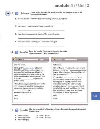 module 4 // Unit 2
141
Listen again. Reorder the words to make phrases you heard in the
radio advertisements.
1.	 for two months / with this lotion / I / cleaning / my face / have been
	
2.	 two weeks / have been / I / using / for only / it
	
3.	 have been / our personal trainers / for years / training
	
4.	 that you / this is / looking for / have been / the gym
	
Read the emails. Then, match them to the radio
advertisements (1 and 2) in exercise 2.
64 3.    Listen
4.   Read
Use the prompts (a–e) to make phrases. Complete the gaps in the emails
in exercise 4.
5.   Read
a.	 have / be / go
c.	 have / be / think
e.	 have / be / pay
b.	 have / be / do
d.	 have / be / use
Dear Mr Jones,
Although I 1.
have been going to your
Body Strength Fitness Centre gym for
two months to get in shape, I haven’t
had a personal trainer as you said in the
advertisement because he is always late.
In fact, I 2.
my exercise
routine alone.
I think, because you are the owner of the
gym, you should speak to your personal
trainer and give me some money back.
I 3.
for a
trainer for two months.
Yours,
Alicia
Hi Richard,
I am writing to you about the acne cream
because I know you 4.
about
buying this cream too. If you could see my
face, you wouldn’t!
It’s terrible. 5.
I Dersa
Secret for four months, but my acne
hasn’t gone. In fact, I have more acne.
I have been calling the laboratory to
complain, but they never answer. I think
the whole thing is a fraud. I look horrible.
And while I don’t want acne any more,
I don’t want to waste my money.
Best,
Frank
 