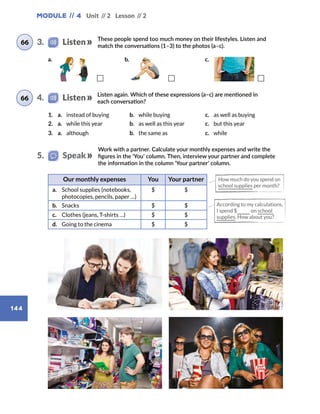 Module // 4 Unit // 2 Lesson // 2
144
Work with a partner. Calculate your monthly expenses and write the
figures in the ‘You’ column. Then, interview your partner and complete
the information in the column ‘Your partner’ column.
Listen again. Which of these expressions (a–c) are mentioned in
each conversation?
1. a.  instead of buying b.  while buying c.  as well as buying
2. a.  while this year b.  as well as this year c.  but this year
3. a. although b.  the same as	 c. while
Our monthly expenses You Your partner
a.	 School supplies (notebooks,
photocopies, pencils, paper …)
$ $
b.	 Snacks $ $
c.	 Clothes (jeans, T-shirts …) $ $
d.	 Going to the cinema $ $
How much do you spend on
school supplies per month?
According to my calculations,
I spend $ on school
supplies. How about you?
4.    Listen66
5.   Speak
These people spend too much money on their lifestyles. Listen and
match the conversations (1–3) to the photos (a–c).
66 3.    Listen
b.a. c.
 