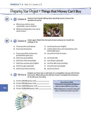 Module // 4 Unit // 2 Lesson // 3
146
Listen to two friends talking about spending money. Answer the
questions (a and b).
Listen again. Match the first part of each sentence (a–h) with the
endings (1–8).
Preparing Your Project » Things that MoneyCan’t Buy
a.	 Who do you think is more
responsible, Juan or Andrés?
b.	 What two things does Juan say he
wants to buy?
a.	 If you buy the smart phone, 1.  you’ll practise your English.
b.	 If you buy those jeans, 2. I will be able to buy cool smart phones and
fashionable jeans.
c.	 If you save all the money your
grandmother gives you,
3.  you will earn lots of money.
d.	 And if you go travelling, 4.  you’ll look silly.
e.	 And if you meet new people, 5.  you will get a good job.
f.	 And if you practise your English, 6.  you’ll be able to go travelling.
g.	 And if you get a good job, 7.  you will meet new people.
h.	 And if I earn lots of money, 8.  you’ll only lose it.
Imagine you have won a cash prize in a competition, but you don’t know
how much. What will you do with the money? Complete the sentences
(a–d) with your own ideas.
a.	 If I win 100,000 pesos, I will .
b.	 If I win 500,000 pesos, I will .
c.	 If I win 1,000,000 pesos, I will .
d.	 If I win 10,000,000 pesos, I will .
21st Century Skills
· Interpretation and analysis will help you
learn to respect different ways living.
Which things have a monetary value and
which a sentimental value in your life?
1.    Listen67
2.    Listen67
3.   Write
 