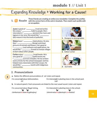 module 1 // Unit 1
13
Expanding Knowledge » Working for a Cause!
Three friends are creating an online eco-newsletter. Complete the profiles
with the correct form of the verb in brackets. Then match each profile with
an occupation.
Juana is good at a.
(read and write).
She enjoys b.
(talk) to people. She’s
interested in c.
(protect) the rivers and
lagoons in her area. She would like d.
(do) research into the levels of pollution.
1.  Designer or photographer
Mateo loves e.
(take) photos. He also
likes f.
(design and draw)
pictures of animals and flowers. He’s good at
g.
(use) software and applications. He
would like h.
(travel) to remote villages
to learn about other people. 2.  Editor/ writer
Carlos enjoys i.
(read) books. He’s
very good at j.
(spell) words and
k.
(correct) mistakes. He has written
some articles for the school newspaper and has
helped many classmates with their essays. He
would like l.
(work) with indigenous
communities. 3.  Journalist
2.  Pronunciation
1.   Read
3
 