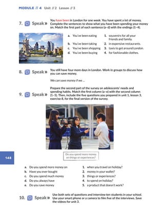 Module // 4
148
Unit // 2 Lesson // 3
You have been in London for one week. You have spent a lot of money.
Complete the sentences to show what you have been spending your money
on. Match the first part of each sentence (a–d) with the endings (1–4).
You still have four more days in London. Work in groups to discuss how
you can save money.
a.	 You’ve been eating 1. souvenirs for all your
friends and family.
b.	 You’ve been taking 2. in expensive restaurants.
c.	 You’ve been shopping 3. taxis to get around London.
d.	 You’ve been buying 4. for fashionable clothes.
We can save money if we …
7.   Speak
8.   Speak
Prepare the second part of the survey on adolescents’ needs and
spending habits. Match the first column (a–e) with the second column
(1–5). Then, include the five questions you prepared in unit 1, lesson 3,
exercise 8, for the final version of the survey.
Use both sets of questions and interview ten students in your school.
Use your smart phone or a camera to film five of the interviews. Save
the videos for unit 3.
10.   Speak
a.	 Do you spend more money on 1. when you travel on holiday?
b.	 Have you ever bought 2. money in your wallet?
c.	 Do you spend much money 3. things or experiences?
d.	 Do you always have 4. to spend on holiday?
e.	 Do you save money 5. a product that doesn’t work?
9.   Speak
Do you spend more money
on things or experiences?
 