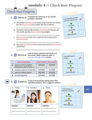 Check Your Progress
module 4 // Check Your Progress
149
1.   Write
2.   Write
Complete the sentences (a–d). Use the
prompts in brackets.
Look at Luisa’s expenses last month and
this month. Write sentences with the
same as, although, while, and but.
I can describe present
and past experiences
Very well
Quite well
With difficulty
I can justify points
of view.
Very well
Quite well
With difficulty
I can propose or
present a solution.
Very well
Quite well
With difficulty
a.  My mother (have/be/use) a moisturizing cream for two weeks,
but she (have/no/see) any results. Her face is still dry.
	
b.  My father and my older brother (have/be/go) to the gym all
this month, but they (have/no/lose) any weight.
	
c.  I (have/be/use) an anti-acne cream for two months, but it
(have/no/work).
	
d.  My uncle (have/be/look) for a new house, but he (have/no/find)
one he likes.
	
Luisa’s expenses Last month This month
a.	 spent on school supplies
(notebooks, photocopies…)
$20,000 $20,000
b.	 buying a snack for break time $10,000 $15,000
c.	 spent on clothes (jeans) $80,000 $90,000
d.	 buying magazines $20,000 $25,000
Listen to three people talking about their
spending problems. Then, suggest a solution.
a.	 Tomás b.	 Carolina c.	 Diana
Solution: Solution: Solution:
68 3.    Listen
 
