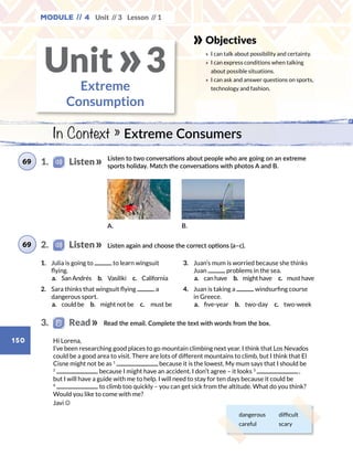 Unit // 3 Lesson // 1
150
Module // 4
Objectives
» 	I can talk about possibility and certainty.
» 	I can express conditions when talking
about possible situations.
» 	I can ask and answer questions on sports,
technology and fashion.
In Context » Extreme Consumers
Extreme
Consumption
Unit 3»
Read the email. Complete the text with words from the box.
Listen to two conversations about people who are going on an extreme
sports holiday. Match the conversations with photos A and B.
Listen again and choose the correct options (a–c).
A. B.
1.	 Julia is going to to learn wingsuit
flying.
	 a.  San Andrés  b. Vasiliki  c. California
2.	 Sara thinks that wingsuit flying a
dangerous sport.
	 a.  could be  b.  might not be  c.  must be
3.	 Juan’s mum is worried because she thinks
Juan problems in the sea.
	 a.  can have  b.  might have  c.  must have
4.	 Juan is taking a windsurfing course
in Greece.
	 a.  five-year  b.  two-day  c.  two-week
dangerous difficult
careful scary
Hi Lorena,
I’ve been researching good places to go mountain climbing next year. I think that Los Nevados
could be a good area to visit. There are lots of different mountains to climb, but I think that El
Cisne might not be as 1
because it is the lowest. My mum says that I should be
2
because I might have an accident. I don’t agree – it looks 3
 ,
but I will have a guide with me to help. I will need to stay for ten days because it could be
4
to climb too quickly – you can get sick from the altitude. What do you think?
Would you like to come with me?
Javi
1.    Listen69
2.    Listen69
3.   Read
 