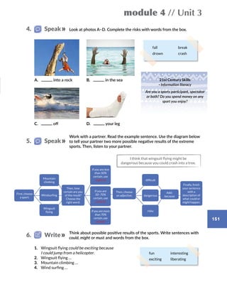 module 4 // Unit 3
151
Look at photos A–D. Complete the risks with words from the box.
fall break
drown crash
A.  into a rock
C.  off
B.  in the sea
D.  your leg
21st Century Skills
· Information literacy
Are you a sports participant, spectator
or both? Do you spend money on any
sport you enjoy?
4.   Speak
Work with a partner. Read the example sentence. Use the diagram below
to tell your partner two more possible negative results of the extreme
sports. Then, listen to your partner.
I think that wingsuit flying might be
dangerous because you could crash into a tree.
Think about possible positive results of the sports. Write sentences with
could, might or must and words from the box.
1.	 Wingsuit flying could be exciting because
I could jump from a helicopter.
2.	 Wingsuit flying …
3.	 Mountain climbing …
4.	 Wind surfing …
5.   Speak
6.   Write
Then, choose
an adjective:
First, choose
a sport:
Then, how
certain are you
of the result?
Choose the
right word:
If you are less
than 50%
certain, use
might be
If you are
50–70%
certain, use
could be
If you are more
than 70%
certain, use
must be
Mountain
climbing
Windsurfing
Wingsuit
flying
Add:
because
difficult
risky
Finally, finish
your sentence
with a
description of
what could or
might happen.
dangerous
fun interesting
exciting liberating
 