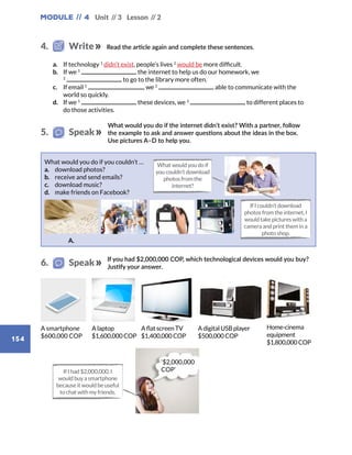 Module // 4 Unit // 3 Lesson // 2
154
Read the article again and complete these sentences.
a.	 If technology 1
didn’t exist, people’s lives 2
would be more difficult.
b.	 If we 1
the internet to help us do our homework, we
2
to go to the library more often.
c.	 If email 1
, we 2
able to communicate with the
world so quickly.
d.	 If we 1
these devices, we 2
to different places to
do those activities.
What would you do if the internet didn’t exist? With a partner, follow
the example to ask and answer questions about the ideas in the box.
Use pictures A–D to help you.
If you had $2,000,000 COP, which technological devices would you buy?
Justify your answer.
A smartphone
$600,000 COP
A laptop
$1,600,000 COP
A flat screen TV
$1,400,000 COP
A digital USB player
$500,000 COP
Home-cinema
equipment
$1,800,000COP
If I had $2,000,000, I
would buy a smartphone
because it would be useful
to chat with my friends.
‘$2,000,000
COP’
What would you do if you couldn’t …
a.	 download photos?
b.	 receive and send emails?
c.	 download music?
d.	 make friends on Facebook?
A.
4.   Write
5.   Speak
6.   Speak
What would you do if
you couldn’t download
photos from the
internet?
If I couldn’t download
photos from the internet, I
would take pictures with a
camera and print them in a
photo shop.
 