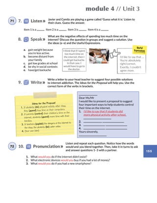 module 4 // Unit 3
155
Javier and Camila are playing a game called ‘Guess what it is.’ Listen to
their clues. Guess the answer.
a.	 gain weight because
you’re less active.
b.	 become distant from
your family
c.	 get low grades at school
d.	 be shy in social contexts
e.	 have/get backache
Ideas for the Proposal
1.	If students (do) physical activity after class,
they (spend) less time on their computers.
2.	If parents (control) their children’s time on the
internet, students (spend) more time with their
families.
3.	If teachers (explain) the dangers of the internet to
the class, the students (be) safer online.
4.	(Your own idea)
Item 1 is a   Item 2 is a   Item 3 is   Item 4 is a
What are the negative effects of spending too much time on the
internet? Discuss the question in groups and suggest a solution. Use
the ideas (a–e) and the Useful Expressions.
Dear Ms/Mr
I would like to present a proposal to suggest
four important ways to help students control
their time on the internet.
1.	 I’d like to say that if students did
more physical activity after school,
2.	
3.	
4.	
Yours sincerely,
Write a letter to your head teacher to suggest four possible solutions
to internet addiction. The Ideas for the Proposal will help you. Use the
correct form of the verbs in brackets.
I’d like to say that …
You’re absolutely
right/correct.
Exactly, I couldn’t
agree more.
I think that if I spent
too much time on
the internet, then I
could get backache.
In that case, I
would have to go to
the doctor.
71 7.    Listen
8.   Speak
9.   Write
Listen and repeat each question. Notice how the words
would and you blend together. Then, take it in turns to ask
and answer questions 1–3 with a partner.
1.	 What would you do if the internet didn’t exist?
2.	 What electronic devices would you buy if you had a lot of money?
3.	 What would you do if you had a new smartphone?
72 10.    Pronunciation
 