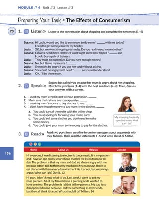 Module // 4 Unit // 3 Lesson // 3
156
Preparing Your Task » The Effects of Consumerism
Susana has called you because her mum is angry about her shopping.
Match the problems (1–4) with the best solutions (a–d). Then, discuss
your answers with a partner.
Listen to the conversation about shopping and complete the sentences (1–4).
Susana: Hi Lucía, would you like to come over to do some 1
with me today?
I need to get some jeans for my holiday.
Lucía:   OK, but we went shopping yesterday. Do you really need more clothes?
Susana: I always need more clothes! I want to get some new ripped 2
and
I could buy a pair of trainers.
Lucía:    They must be expensive. Do you have enough money?
Susana: No, but I have my mum’s 3
.
Lucía:    She might be angry if you use her card without asking.
Susana: She could be angry, but I need 4
so she will understand.
Lucía:    OK, I’ll be there soon.
My shopping has really
upset my mum, what
can I do?
1.	 I used my mum’s credit card without permission.
2.	 Mum says the trainers are too expensive.
3.	 I used my mum’s money to buy clothes for me.
4.	 I don’t have enough money to pay mum for the clothes.
	 a.	 You could cancel the order with the online shop.
	 b.	 You must apologize for using your mum’s card.
	 c.	You could sell some clothes you don’t need to make
some money.
	 d.	 You could give your mum some money to pay for the clothes.
Home Help us ContactAbout us
1.    Listen73
2.   Speak
Read two posts from an online forum for teenagers about arguments with
their families. Then, read the statements 1–5 and write David or Milton.
3.   Read
Hi everyone, I love listening to electronic dance music. It is my passion
and I have an app on my smartphone that lets me listen to music all
day. The problem is that my mum and dad are always angry with me
because I don’t talk to them very much now. My mum says I have to
eat dinner with them every day whether I like it or not, but we always
argue. What can I do? David, 13
Hi guys, I don’t know what to do. Last week, I went to get my
nose pierced. All of my friends have a piercing and I wanted to
have one too. The problem is I didn’t tell my parents. My dad is so
disappointed in me because I did the same thing as my friends,
but they all think it’s cool. What should I do? Milton, 14
 