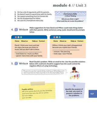 157
module 4 // Unit 3
Home Help us ContactAbout usHome Help us ContactAbout us
My parents say that I spend all day chatting on WhatsApp and I
don’t have time for them, but I like it. It’s the only hobby I have.
1.	 He has a lot of arguments with his parents.
2.	 He doesn’t want to spend time with his family.
3.	 He copied something that his friends did.
4.	 He has disappointed his father.
5.	 He uses his smartphone every day.
Make suggestions for how David and Milton could make things better
with their parents. Write sentences using could, should and the prompts
below.
Read Claudia’s problem. Write an email to her. Use the possible solutions
below with could and should to suggest how she could control the
negative effects of using technology.
David, I think your mum and dad
are angry because you listen to
music and you don’t talk to them.
– (not) listen to / music so often
– spend / more time with your family
Milton, I think your dad is disappointed
because you copied your friends.
– remove / the piercing
– (not) copy / your friends
4.   Write
5.   Write
Possible solutions:
talk to her parents about why she likes WhatsApp
spend some time every day with her parents
find more hobbies
(your own idea)
Tip
Identify the purpose of
the task: you want to
present a solution to
the problems.
21st Century Skills
· Critical Thinking
Who do you think is right?
What could they do to solve the problems?
 