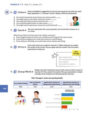 Module // 4 Unit // 3 Lesson // 3
158
Listen to Angélica’s suggestions on how to save money to buy what you want.
Read statements 1–5. Choose T (true), F (false) or NM (not mentioned).
Ask your classmates this survey question and record their answers (a–c)
in a chart.
1.	 You need to know how much money you receive weekly.
2.	 You might want to save all the money you receive.
3.	 You could sell things you don’t need any more.
4.	 You could find opportunities to make money.
5.	 You might want to spend your money, but control yourself.
What do you think is the best way to be a better consumer?
a.	 If you bought cheaper products, you could buy more things for the same money.
b.	 If you did less shopping, you could save money for something big.
c.	 If you sold your old things, you could make money and buy new things.
Look at the chart you created in exercise 7. Write sentences to explain
the results of the survey. Do you agree with the results? Use the useful
expressions to help you.
Design a bar chart using the answers to the survey in Unit 2, Lesson 3,
exercise 10. Then, present the results. Film your presentation. Include
examples of the students you filmed during the interview.
buy useless things
buy to impress
others
spend more money on
things than experiences
spend more money on
experiences than things
80% 70% 65% 35%
Title: Teenagers’ needs and spending habits
Some students think …
The survey results show that …
Many students …
Nearly all of the students …
6.    Listen74
7.   Speak
8.   Write
9.    Group Work
 