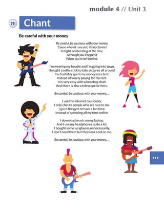 module 4 // Unit 3
159
Chant
Be careful, be cautious with your money,
‘Cause when it runs out, it’s not funny!
It might be liberating at the time,
Although you’ll regret it
When you’re left behind.
I’m wearing my hoodie and I’m going into town.
I bought a selfie stick to take pictures all around.
I’ve foolishly spent my money on a tent,
Instead of wisely paying for my rent.
It is very cosy with a beanbag chair,
And there is also a telescope in there.
Be careful, be cautious with your money, …
I use the internet cautiously;
I only chat to people who are nice to me.
I go to the gym to have a fun time,
Instead of spending all my time online.
I download music on my laptop,
And I use my headphones quite a lot.
I bought some sunglasses unnecessarily,
I don’t need them but they look cool on me.
Be careful, be cautious with your money, …
Be careful with your money
75
 