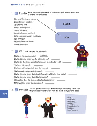 Module // 4
160
Unit // 3 Lesson // 4
I buy …
I don’t buy …
I foolishly …
I wisely …
Instead of … I …
I need …
I don’t need …
Foolish
A hoodie.
Wise
	 1 What is the singer wearing?	
	 2 What does the singer use the selfie stick for?	
	 3 What did the singer spend his/her money on instead of rent?	
	 4 What is in the tent?	
	 5 Who does the singer talk to on the internet?	
	 6 Why does the singer go to the gym?	
	 7 What does the singer do instead of spending all his/her time online?	
	 8 What does the singer do on his/her laptop?	
	 9 How often does the singer use his/her headphones?	
	 10 Why did the singer buy sunglasses?	
Read the chant again. What is foolish and what is wise? Work with
a partner and draw lines.
1.   Read
	 1 be careful with your money
	 2 spend money on a tent
	 3 pay for my rent
	 4 buy a beanbag chair
	 5 buy a telescope
	 6 use the internet cautiously
	 7 chat to people who are nice to you
	 8 go to the gym
	 9 spend all my time online
	 10 buy sunglasses
Answer the questions.2.   Write
Are you good with money? Write about your spending habits. Use
the phrase below and words from the chant, and your own ideas.3.   Write
 