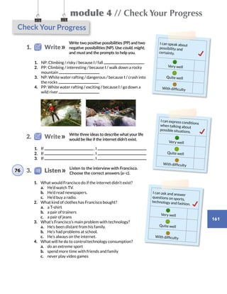 module 4 // Check Your Progress
161
Check Your Progress
I can speak about
possibility and
certainty.
Very well
Quite well
With difficulty
I can express conditions
when talking about
possible situations.
Very well
Quite well
With difficulty
Write two positive possibilities (PP) and two
negative possibilities (NP). Use could, might,
and must and the prompts to help you.
Write three ideas to describe what your life
would be like if the internet didn’t exist.
Listen to the interview with Francisco.
Choose the correct answers (a–c).
I can ask and answer
questions on sports,
technology and fashion.
Very well
Quite well
With difficulty
1.	 NP: Climbing / risky / because I / fall .
2.	 PP: Climbing / interesting / because I / walk down a rocky
mountain .
3.	 NP: White water rafting / dangerous / because I / crash into
the rocks .
4.	 PP: White water rafting / exciting / because I / go down a
wild river .
1.	 If  , I
2.	 If  , I
3.	 If  , I
1.	 What would Francisco do if the internet didn’t exist?
	 a.	 He’d watch TV.
	 b.	 He’d read newspapers.
	 c.	 He’d buy a radio.
2.	 What kind of clothes has Francisco bought?
	 a.	 a T-shirt
	 b.	 a pair of trainers
	 c.	 a pair of jeans
3.	 What’s Francisco’s main problem with technology?
	 a.	 He’s been distant from his family.
	 b.	 He’s had problems at school.
	 c.	 He’s always on the internet.
4.	 What will he do to control technology consumption?
	 a.	 do an extreme sport
	 b.	 spend more time with friends and family
	 c.	 never play video games
1.   Write
2.   Write
76 3.    Listen
 