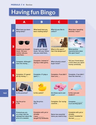 Module // 4 Review
162
Having fun Bingo
A B C D
2
What have you been
doing lately?
What book have you
been reading lately?
What do you like to
collect?
What does ‘spending
foolishly’ mean?
3
Imagine you bought
these. Tell your
mother why you
need them.
Imagine you bought
these. Tell your father
why you need them.
What is this sport?
Can it be dangerous?
What positive
characteristics does
this sport have?
4
Complete: Although I
have the money, …
Complete: Instead of
buying a video game,
…
What should a smart
buyer know?
Tell your friend about
a time when you spent
money carelessly.
5
Complete: If I spend
all my money, I …
Complete: If I play a
sport, I …
Complete: If we didn’t
have cars, …
Complete: If we didn’t
have the internet, …
6
Is this practical? Is this useful? Are these warm and
cosy?
Is this cool and
modern?
7
Say the price:
£130
Say the price:
£210
Complete: Car racing
could be …
Complete: ____________
is an exciting sport.
8
Pretend you are
at a shop. Ask the
salesperson about the
price of a sweater.
Complete with yet or
already:
I have __________
bought my textbooks.
Name two essential
items you need to buy.
Complete with yet or
already:
I haven’t studied for
the test __________.
river photo missing
 