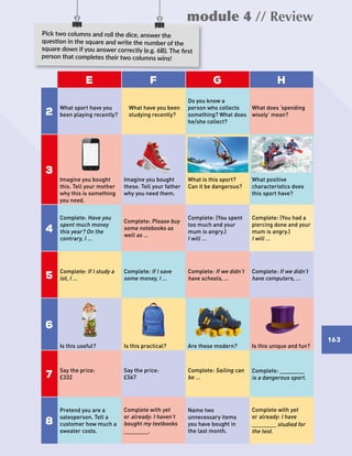 module 4 // Review
163163
E F G H
2
What sport have you
been playing recently?
What have you been
studying recently?
Do you know a
person who collects
something? What does
he/she collect?
What does ‘spending
wisely’ mean?
3
Imagine you bought
this. Tell your mother
why this is something
you need.
Imagine you bought
these. Tell your father
why you need them.
What is this sport?
Can it be dangerous?
What positive
characteristics does
this sport have?
4
Complete: Have you
spent much money
this year? On the
contrary, I …
Complete: Please buy
some notebooks as
well as …
Complete: (You spent
too much and your
mum is angry.)
I will …
Complete: (You had a
piercing done and your
mum is angry.)
I will …
5
Complete: If I study a
lot, I …
Complete: If I save
some money, I …
Complete: If we didn’t
have schools, …
Complete: If we didn’t
have computers, …
6
Is this useful? Is this practical? Are these modern? Is this unique and fun?
7
Say the price:
£332
Say the price:
£567
Complete: Sailing can
be …
Complete: ____________
is a dangerous sport.
8
Pretend you are a
salesperson. Tell a
customer how much a
sweater costs.
Complete with yet
or already: I haven’t
bought my textbooks
____________.
Name two
unnecessary items
you have bought in
the last month.
Complete with yet
or already: I have
____________studied for
the test.
Pick two columns and roll the dice, answer the
question in the square and write the number of the
square down if you answer correctly (e.g. 6B). The first
person that completes their two columns wins!
163
 