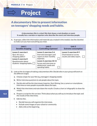 Project
Module // 4 Project
164
A documentary film is a short film that shows a real situation or event.
It usually has a narrator or reporters who describe the event and interview people.
1.	 	In groups, collect the information and materials you created in this module. Use the checklist
to make sure you have everything you need.
Unit 1
Sensible shopping
Unit 2
Controlling expenses!
Unit 3
Extreme consumption
Lesson 2, exercise 6
Quiz: Are you a
shopping addict?
Lesson 3, exercise 8
Questionnaire about
students’ shopping habits.
Lesson 2, exercises 5-6
Interview teenagers and
report on their monthly
expenses.
Lesson 3, exercises 10-11
Survey and interview on
adolescents’ needs and
spending habits.
Lesson 3, exercises 8-9
Chart based on survey
results and video report.
2.	 Look at the six stages of making a documentary film. Decide who in your group will work on
the different stages.
a.	 Choose a topic for your film (e.g. teenagers’ shopping needs).
b.	 Write interview questions to ask people about the topic.
c.	 Decide who will be the interviewer/reporter. Start filming. Use a camera or smartphone.
Interview as many people as possible about the topic.
d.	 Watch the interviews and note down the results. Create a chart or infographic to show the
results.
e.	 Prepare a script for the narrator. Think about what you will say to introduce the topic and
the results of the interviews.
f.	 Edit the film.
•	 Decide how you will organize the interviews.
•	 Include some images of your school or community.
•	 Add a title at the beginning.
A documentary film to present information
on teenagers’ shopping needs and habits.
 