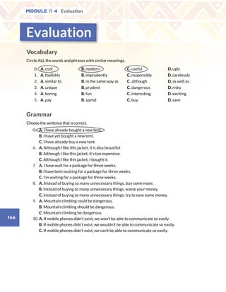 Module // 4 Evaluation
166
Vocabulary
Circle ALL the words and phrases with similar meanings.
0. A. cool B. modern C. useful D. ugly
1. A. foolishly B. imprudently C. responsibly D. carelessly
2. A. similar to B. in the same way as C. although D. as well as
3. A. unique B. prudent C. dangerous D. risky
4. A. boring B. fun C. interesting D. exciting
5. A. pay B. spend C. buy D. save
Grammar
Choose the sentence that is correct.
	0.	 A. I have already bought a new tent.
		B. I have yet bought a new tent.
		C. I have already buy a new tent.
	6. 	 A. Although I like this jacket, it is also beautiful
		B. Although I like this jacket, it’s too expensive.
		C. Although I like this jacket, I bought it.
	7. 	 A. I have wait for a package for three weeks.
		B. I have been waiting for a package for three weeks.	
		C. I’m waiting for a package for three weeks.
	8.	 A. Instead of buying so many unnecessary things, buy some more.
		B. Instead of buying so many unnecessary things, waste your money.
		C. Instead of buying so many unnecessary things, try to save some money.	
	9.	 A. Mountain climbing could be dangerous.
		B. Mountain climbing should be dangerous.
		C. Mountain climbing be dangerous.
	10.	A. If mobile phones didn’t exist, we won’t be able to communicate so easily.
		B. If mobile phones didn’t exist, we wouldn’t be able to communicate so easily.
		C. If mobile phones didn’t exist, we can’t be able to communicate so easily.	
Evaluation
 