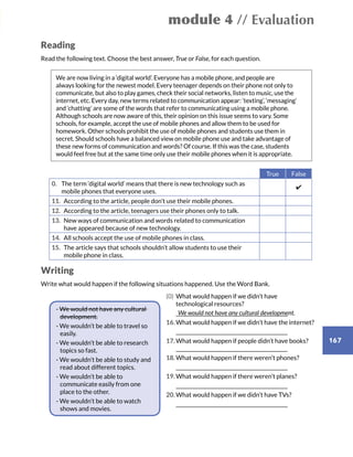 module 4 // Evaluation
167
Reading
Read the following text. Choose the best answer, True or False, for each question.
We are now living in a ‘digital world’. Everyone has a mobile phone, and people are
always looking for the newest model. Every teenager depends on their phone not only to
communicate, but also to play games, check their social networks, listen to music, use the
internet, etc. Every day, new terms related to communication appear: ‘texting’, ‘messaging’
and ‘chatting’ are some of the words that refer to communicating using a mobile phone.
Although schools are now aware of this, their opinion on this issue seems to vary. Some
schools, for example, accept the use of mobile phones and allow them to be used for
homework. Other schools prohibit the use of mobile phones and students use them in
secret. Should schools have a balanced view on mobile phone use and take advantage of
these new forms of communication and words? Of course. If this was the case, students
would feel free but at the same time only use their mobile phones when it is appropriate.
True False
0.	The term ‘digital world’ means that there is new technology such as
mobile phones that everyone uses.
✔
11.	According to the article, people don’t use their mobile phones.
12.	According to the article, teenagers use their phones only to talk.
13.	New ways of communication and words related to communication
have appeared because of new technology.
14.	All schools accept the use of mobile phones in class.
15.	The article says that schools shouldn’t allow students to use their
mobile phone in class.
Writing
Write what would happen if the following situations happened. Use the Word Bank.
	 (0)	What would happen if we didn’t have
technological resources?
		_______________________________________________________
	16.	What would happen if we didn’t have the internet?
		_______________________________________________________
	17.	What would happen if people didn’t have books? 		
_______________________________________________________
	18.	What would happen if there weren’t phones?
		_______________________________________________________
	19.	What would happen if there weren’t planes?
		_______________________________________________________
	20.	What would happen if we didn’t have TVs?
		_______________________________________________________
- We would not have any cultural
development.
- We wouldn’t be able to travel so
easily.
- We wouldn’t be able to research
topics so fast.
- We wouldn’t be able to study and
read about different topics.
- We wouldn’t be able to
communicate easily from one
place to the other.
- We wouldn’t be able to watch
shows and movies.
We would not have any cultural development.
 