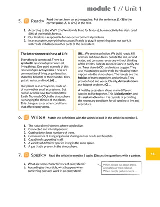 module 1 // Unit 1
15
Read the text from an eco-magazine. Put the sentences (1–3) in the
correct place (A, B, or C) in the text.
1.	 According to the WWF (the Worldwide Fund for Nature), human activity has destroyed
50% of the world’s forests.
2.	 Our lifestyle is responsible for most environmental problems.
3.	 In an ecosytem, everything has a specific role to play: if something does not work, it
will create imbalance in other parts of the ecosystem.
The Interconnectedness of Life
Everything is connected. There is a
symbiotic relationship between all
living things. One good example of this
relationship is ecosystems. These are
communities of living organisms that
share the benefits of their habitat. They
get air, water, and food. (A) …
Our planet is an ecosystem, made up
of many other small ecosystems. But
human actions have transformed the
Earth. Too much CO2
in the atmosphere
is changing the climate of the planet.
This change creates other conditions
that affect ecosystems.
(B) … We create pollution. We build roads, kill
animals, cut down trees, pollute the soil, air and
water, and consume resources without thinking
of the effects. Forests are necessary to purify the
air. Trees absorb CO2
and release oxygen. They
also maintain the water cycle by releasing water
vapour into the atmosphere. The forests are the
habitat of many organisms and animals. They
provide food and water. Clearly, deforestation is
our biggest problem. (C) …
A healthy ecosystem allows many different
species to live together. This is biodiversity, and
it is sustainable when it is capable of providing
the necessary conditons for all species to live and
reproduce.
5.   Read
1.	 The natural environment where species live.
2.	 Connected and interdependent.
3.	 Cutting down large numbers of trees.
4.	 Communities of living organisms sharing mutual needs and benefits.
5.	 Capable of supporting itself.
6.	 A variety of different species living in the same space.
7.	 A gas that is present in the atmosphere.
Match the definitions with the words in bold in the article in exercise 5.6.    Write
Read the article in exercise 5 again. Discuss the questions with a partner.
a.	 What are some characteristics of ecosystems?
b.	 According to the article, what happens when
something does not work in an ecosystem?
7.    Speak
When people cut down trees,
animals lose their habitat.
When people pollute rivers, …
 